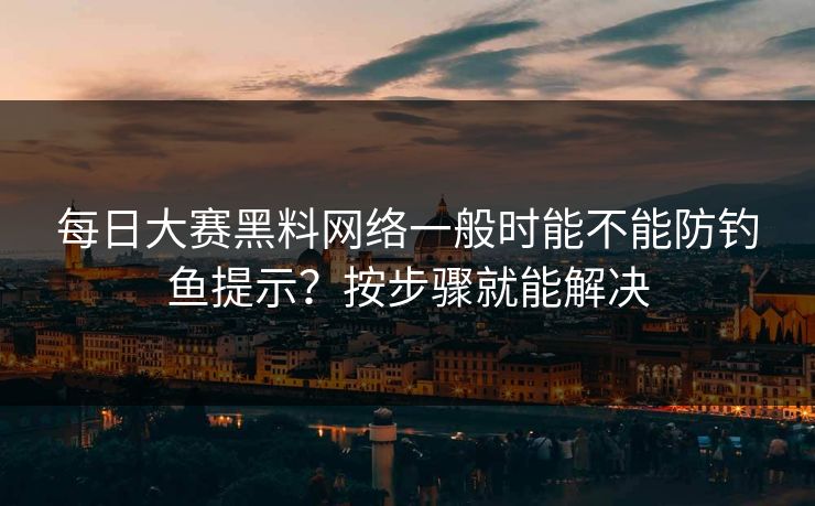 每日大赛黑料网络一般时能不能防钓鱼提示?按步骤就能解决 每日大赛黑料网络一般时能不能防钓鱼提示?按步骤就能解决