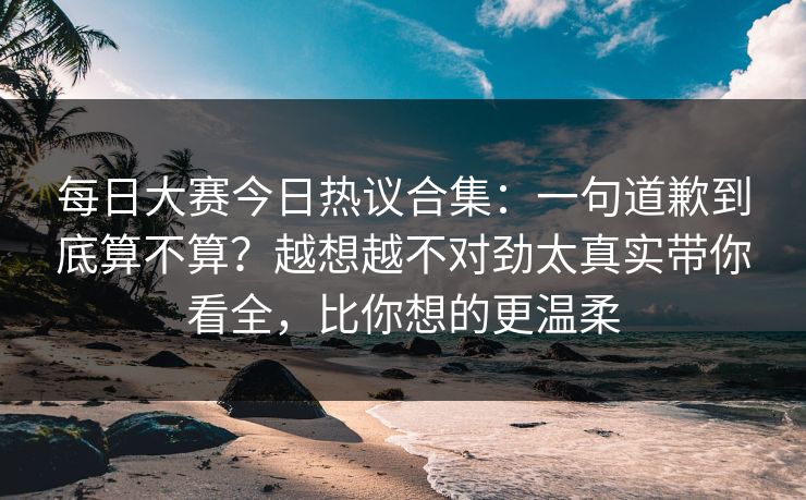 每日大赛今日热议合集：一句道歉到底算不算？越想越不对劲太真实带你看全，比你想的更温柔