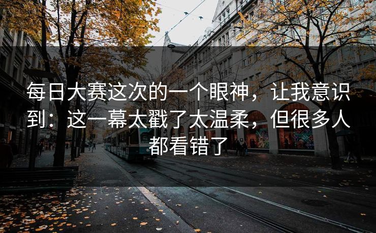 每日大赛这次的一个眼神，让我意识到：这一幕太戳了太温柔，但很多人都看错了