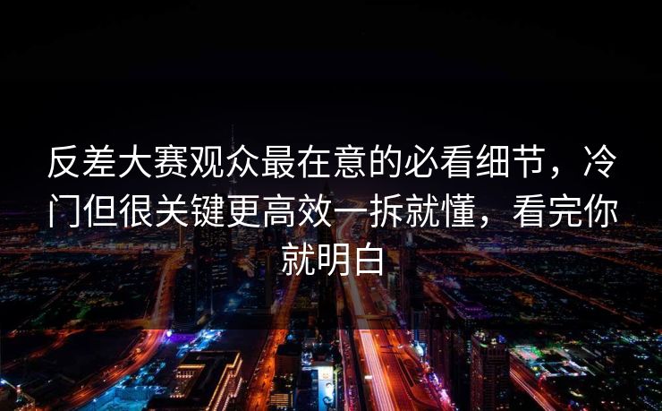 反差大赛观众最在意的必看细节，冷门但很关键更高效一拆就懂，看完你就明白