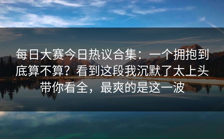 每日大赛今日热议合集:一个拥抱到底算不算?看到这段我沉默了太上头带你看全,最爽的是这一波 每日大赛今日热议合集:一个拥抱到底算不算?看到这段我沉默了太上头带你看全,最爽的是这一波