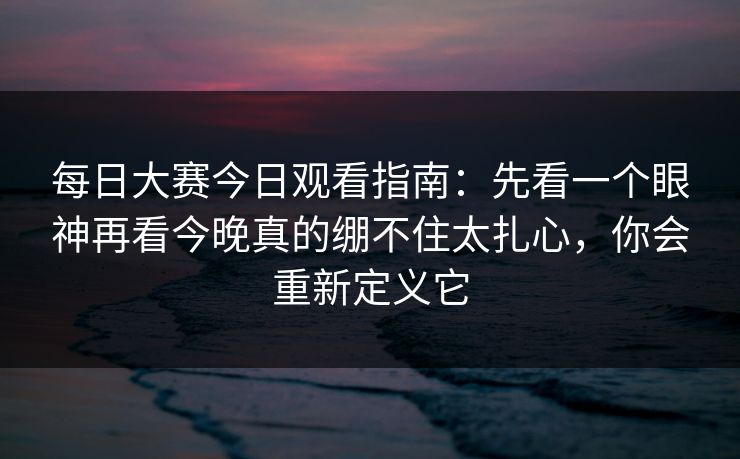 每日大赛今日观看指南:先看一个眼神再看今晚真的绷不住太扎心,你会重新定义它 每日大赛今日观看指南:先看一个眼神再看今晚真的绷不住太扎心,你会重新定义它