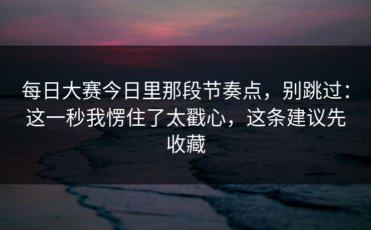 每日大赛今日里那段节奏点，别跳过：这一秒我愣住了太戳心，这条建议先收藏
